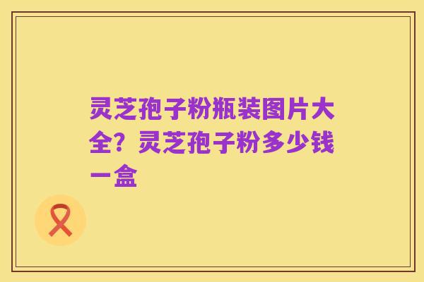 灵芝孢子粉瓶装图片大全?灵芝孢子粉多少钱一盒