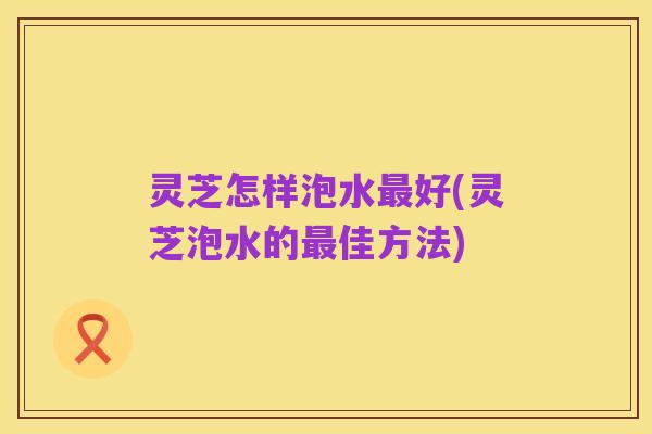 灵芝怎样泡水最好(灵芝泡水的最佳方法)