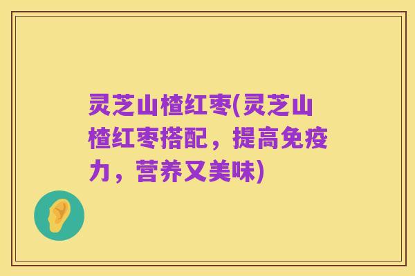 灵芝山楂红枣(灵芝山楂红枣搭配，提高免疫力，营养又美味)