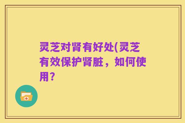 灵芝对肾有好处(灵芝有效保护肾脏，如何使用？