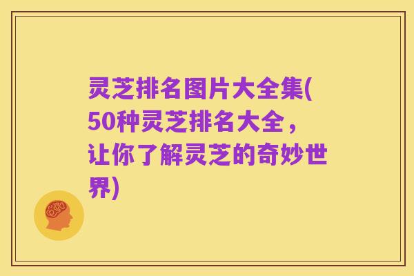 灵芝排名图片大全集(50种灵芝排名大全，让你了解灵芝的奇妙世界)
