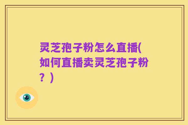 灵芝孢子粉怎么直播(如何直播卖灵芝孢子粉?)
