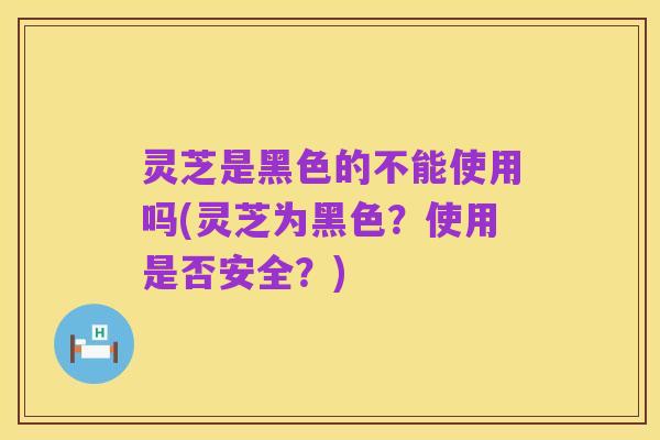 灵芝是黑色的不能使用吗(灵芝为黑色?使用是否安全?)