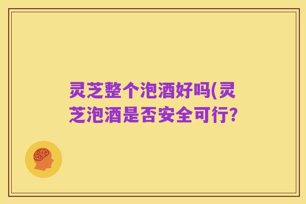 灵芝整个泡酒好吗(灵芝泡酒是否安全可行?