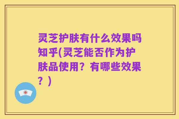 灵芝护肤有什么效果吗知乎(灵芝能否作为护肤品使用?有哪些效果?)