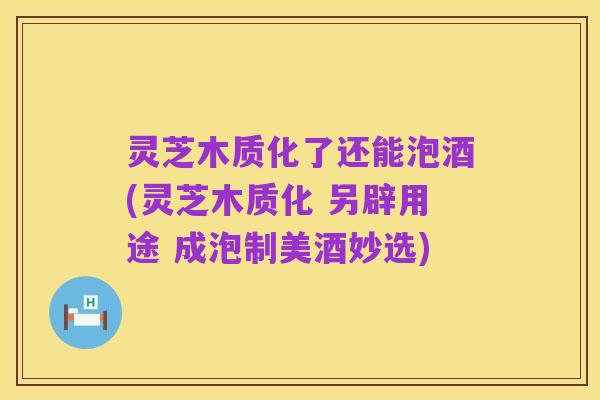 灵芝木质化了还能泡酒(灵芝木质化 另辟用途 成泡制美酒妙选)