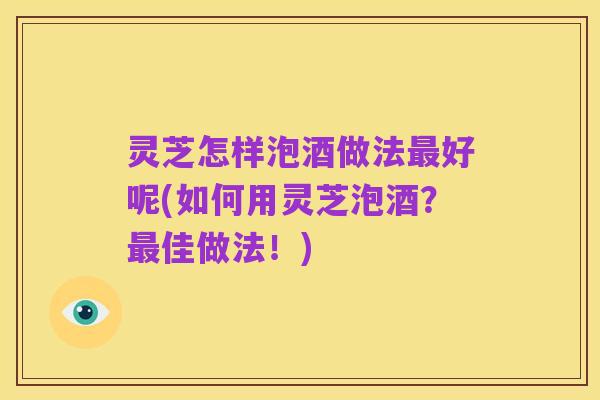 灵芝怎样泡酒做法最好呢(如何用灵芝泡酒?最佳做法!)