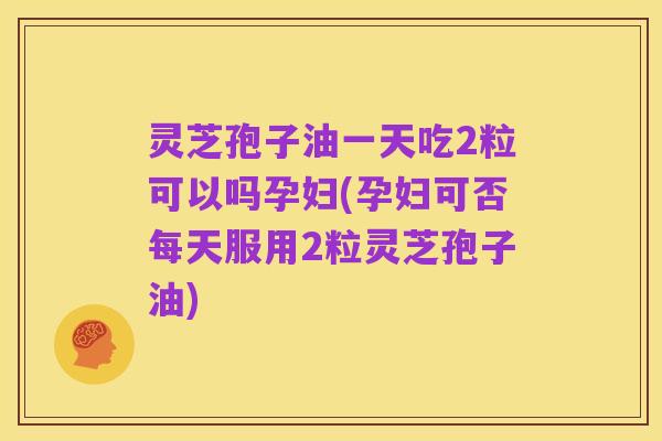 灵芝孢子油一天吃2粒可以吗孕妇(孕妇可否每天服用2粒灵芝孢子油)