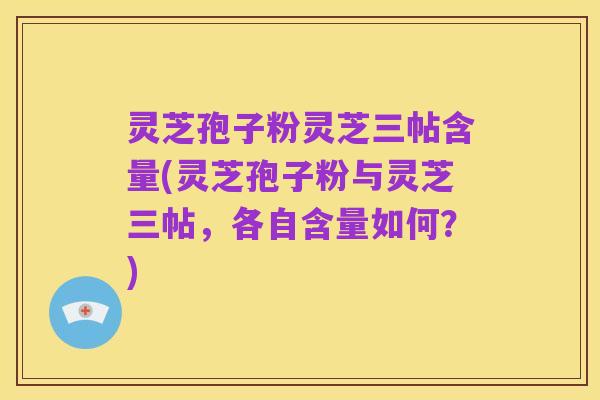 灵芝孢子粉灵芝三帖含量(灵芝孢子粉与灵芝三帖,各自含量如何?)