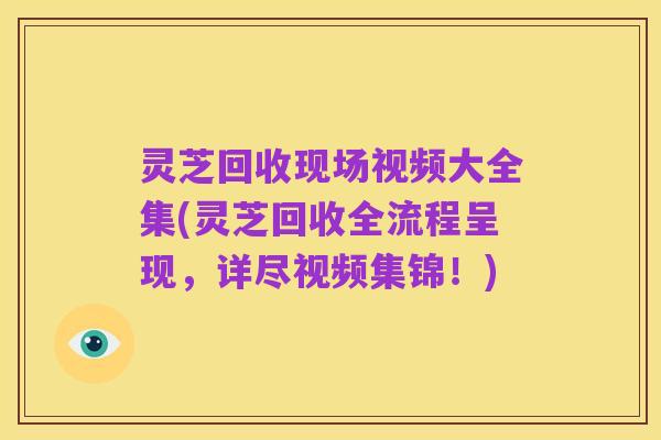 灵芝回收现场视频大全集(灵芝回收全流程呈现，详尽视频集锦！)