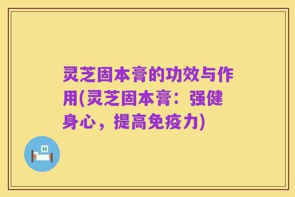 灵芝固本膏的功效与作用(灵芝固本膏:强健身心,提高免疫力)