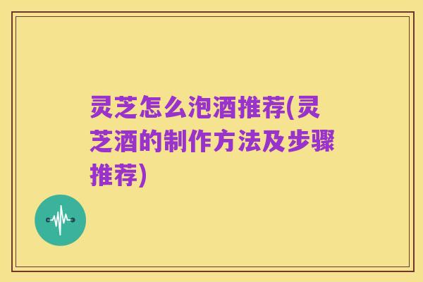 灵芝怎么泡酒推荐(灵芝酒的制作方法及步骤推荐)