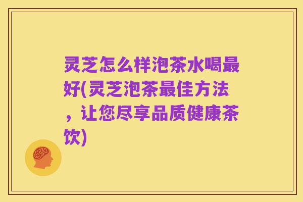 灵芝怎么样泡茶水喝最好(灵芝泡茶最佳方法,让您尽享品质健康茶饮)