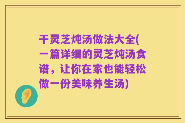 干灵芝炖汤做法大全(一篇详细的灵芝炖汤食谱，让你在家也能轻松做一份美味养生汤)
