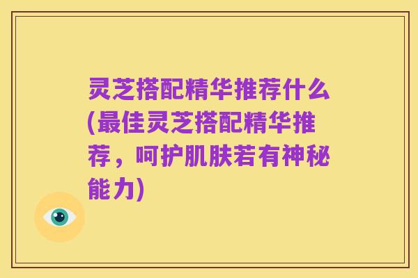 灵芝搭配精华推荐什么(最佳灵芝搭配精华推荐,呵护肌肤若有神秘能力)