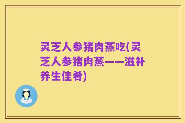 灵芝人参猪肉蒸吃(灵芝人参猪肉蒸——滋补养生佳肴)