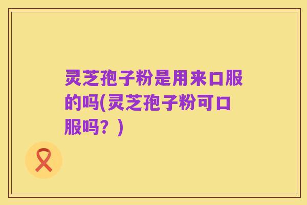 灵芝孢子粉是用来口服的吗(灵芝孢子粉可口服吗？)