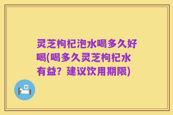 灵芝枸杞泡水喝多久好喝(喝多久灵芝枸杞水有益？建议饮用期限)