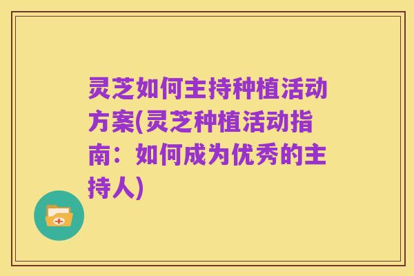 灵芝如何主持种植活动方案(灵芝种植活动指南:如何成为优秀的主持人)