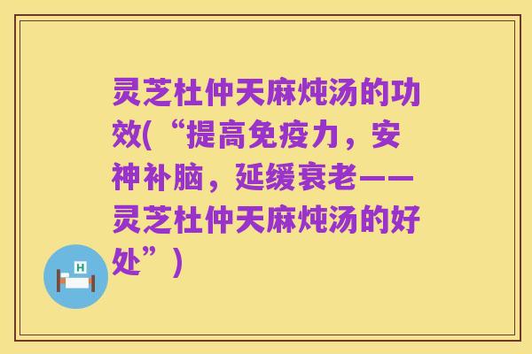 灵芝杜仲天麻炖汤的功效(“提高免疫力，安神补脑，延缓衰老——灵芝杜仲天麻炖汤的好处”)