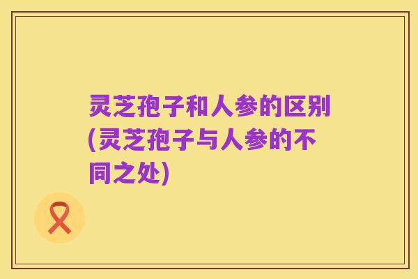 灵芝孢子和人参的区别(灵芝孢子与人参的不同之处)
