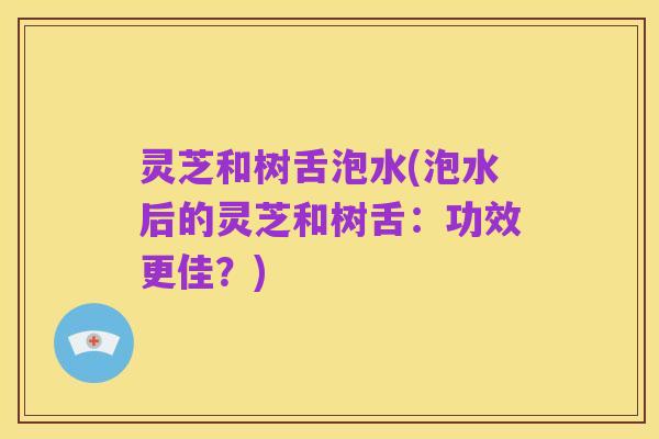 灵芝和树舌泡水(泡水后的灵芝和树舌：功效更佳？)