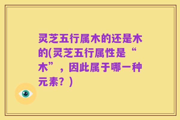 灵芝五行属木的还是木的(灵芝五行属性是“木”，因此属于哪一种元素？)