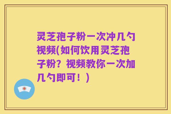 灵芝孢子粉一次冲几勺视频(如何饮用灵芝孢子粉?视频教你一次加几勺即可!)