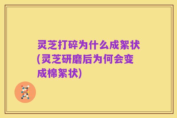 灵芝打碎为什么成絮状(灵芝研磨后为何会变成棉絮状)