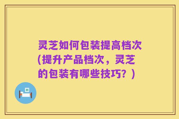 灵芝如何包装提高档次(提升产品档次，灵芝的包装有哪些技巧？)