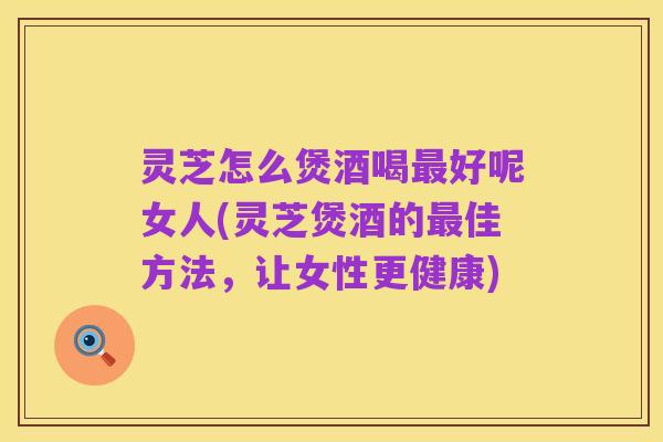 灵芝怎么煲酒喝最好呢女人(灵芝煲酒的最佳方法，让女性更健康)