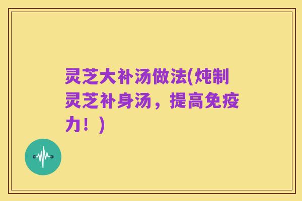 灵芝大补汤做法(炖制灵芝补身汤,提高免疫力!)