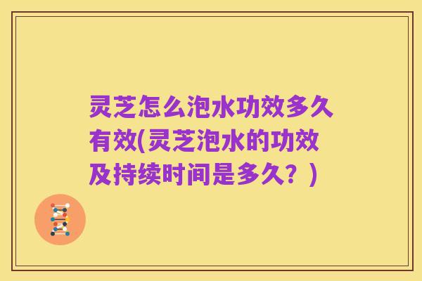 灵芝怎么泡水功效多久有效(灵芝泡水的功效及持续时间是多久?)