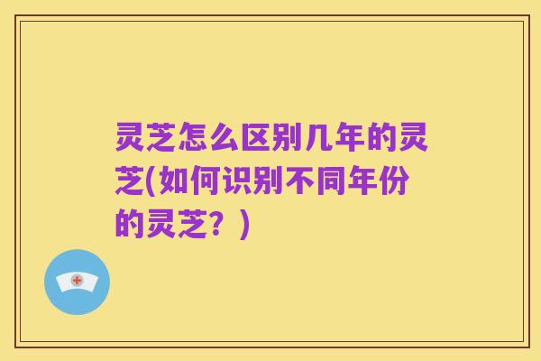 灵芝怎么区别几年的灵芝(如何识别不同年份的灵芝?)