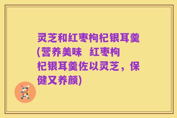 灵芝和红枣枸杞银耳羹(营养美味 红枣枸杞银耳羹佐以灵芝,保健又养颜)