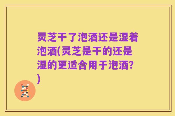 灵芝干了泡酒还是湿着泡酒(灵芝是干的还是湿的更适合用于泡酒？)