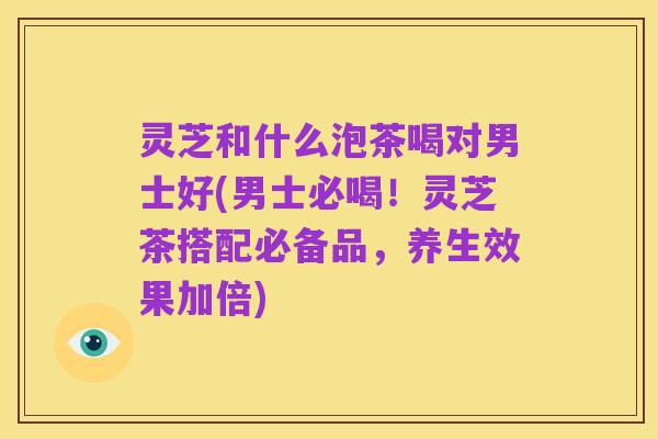 灵芝和什么泡茶喝对男士好(男士必喝!灵芝茶搭配必备品,养生效果加倍)