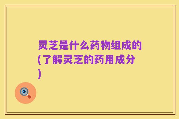 灵芝是什么药物组成的(了解灵芝的药用成分)
