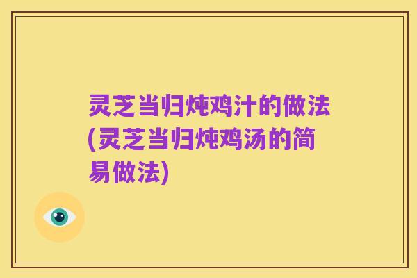 灵芝当归炖鸡汁的做法(灵芝当归炖鸡汤的简易做法)