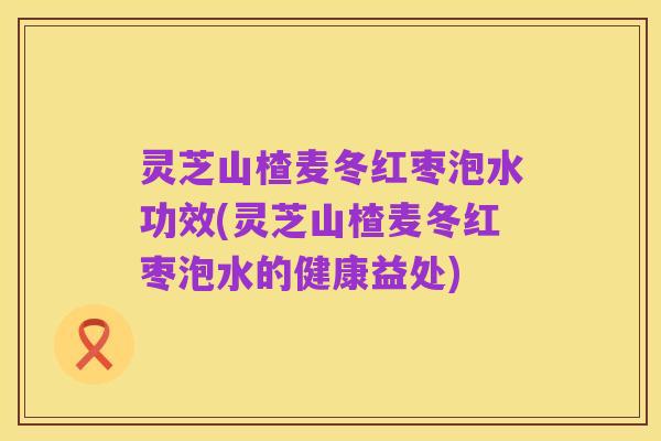 灵芝山楂麦冬红枣泡水功效(灵芝山楂麦冬红枣泡水的健康益处)