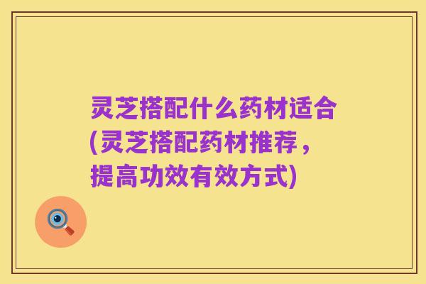 灵芝搭配什么药材适合(灵芝搭配药材推荐，提高功效有效方式)
