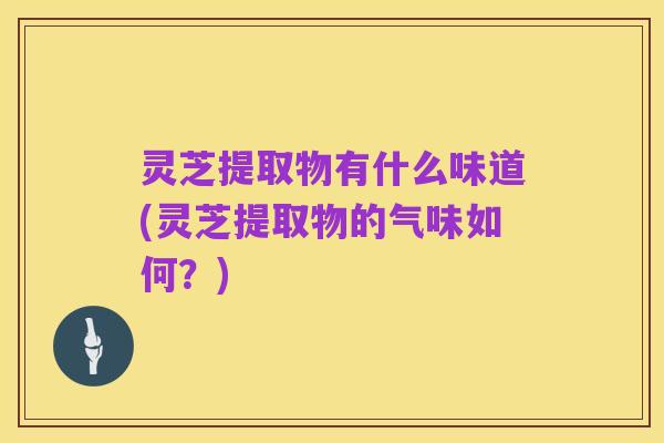 灵芝提取物有什么味道(灵芝提取物的气味如何?)
