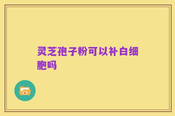 灵芝孢子粉可以补白细胞吗