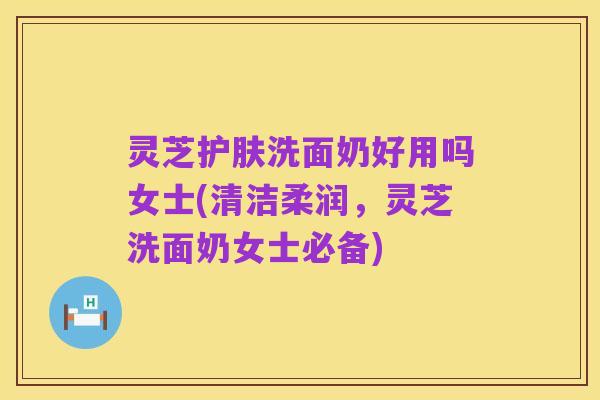 灵芝护肤洗面奶好用吗女士(清洁柔润,灵芝洗面奶女士必备)