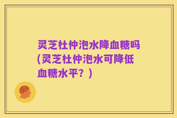 灵芝杜仲泡水降血糖吗(灵芝杜仲泡水可降低血糖水平?)