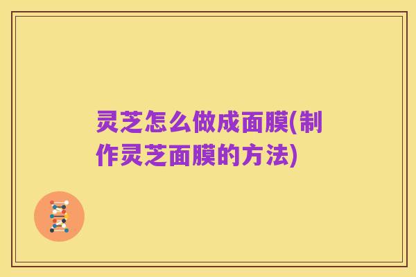 灵芝怎么做成面膜(制作灵芝面膜的方法)