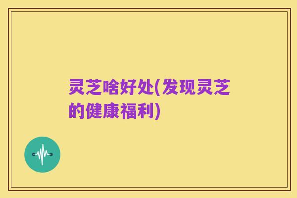 灵芝啥好处(发现灵芝的健康福利)
