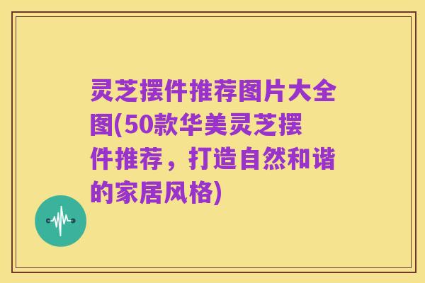 灵芝摆件推荐图片大全图(50款华美灵芝摆件推荐,打造自然和谐的家居风格)