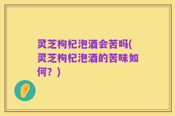 灵芝枸杞泡酒会苦吗(灵芝枸杞泡酒的苦味如何?)