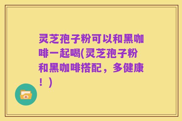 灵芝孢子粉可以和黑咖啡一起喝(灵芝孢子粉和黑咖啡搭配,多健康!)